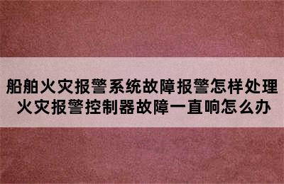 船舶火灾报警系统故障报警怎样处理 火灾报警控制器故障一直响怎么办